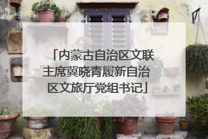 内蒙古自治区文联主席冀晓青履新自治区文旅厅党组书记