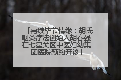 再续毕节情缘：胡氏咽炎疗法创始人胡春强在七星关区中医妇幼集团医院预约开诊