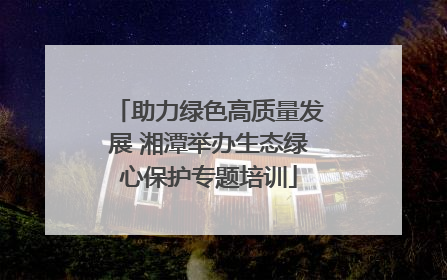 助力绿色高质量发展 湘潭举办生态绿心保护专题培训