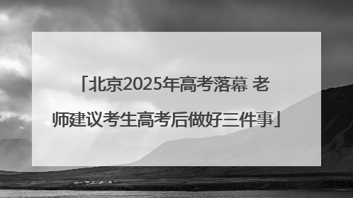 北京2025年高考落幕 老师建议考生高考后做好三件事