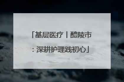 基层医疗丨醴陵市：深耕护理践初心