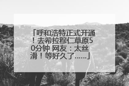 呼和浩特正式开通！去希拉穆仁草原50分钟 网友：太丝滑！等好久了……