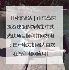 国资驿站｜山东高速投资建设的新泰集中式光伏项目顺利并网发电；国产电力机器人首次在智利电网应用