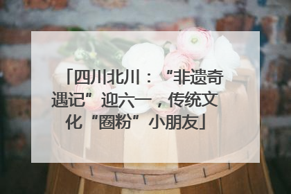 四川北川：“非遗奇遇记”迎六一，传统文化“圈粉”小朋友