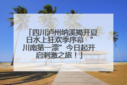 四川泸州纳溪揭开夏日水上狂欢季序幕 “川南第一漂”今日起开启刺激之旅！