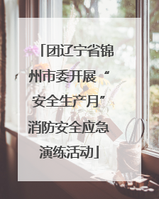 团辽宁省锦州市委开展“安全生产月”消防安全应急演练活动