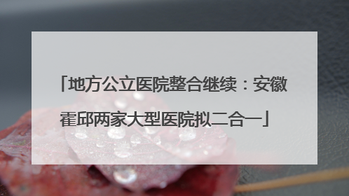 地方公立医院整合继续：安徽霍邱两家大型医院拟二合一