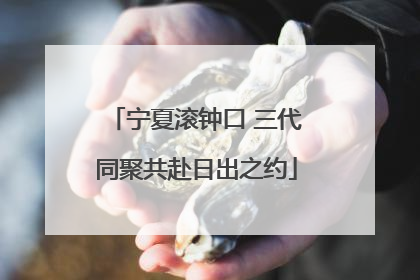 宁夏滚钟口 三代同聚共赴日出之约