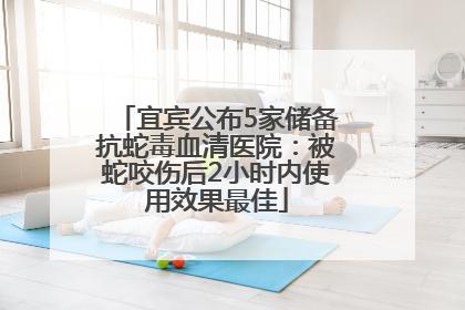 宜宾公布5家储备抗蛇毒血清医院：被蛇咬伤后2小时内使用效果最佳