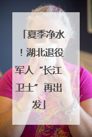 夏季净水！湖北退役军人“长江卫士”再出发