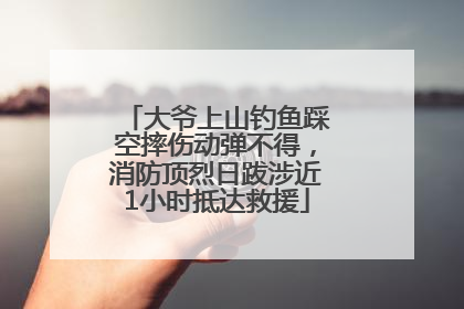 大爷上山钓鱼踩空摔伤动弹不得，消防顶烈日跋涉近1小时抵达救援