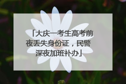 大庆一考生高考前夜丢失身份证，民警深夜加班补办