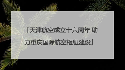 天津航空成立十六周年 助力重庆国际航空枢纽建设