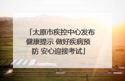 太原市疾控中心发布健康提示 做好疾病预防 安心迎接考试