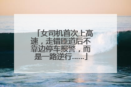 女司机首次上高速，走错匝道后不靠边停车报警，而是一路逆行……