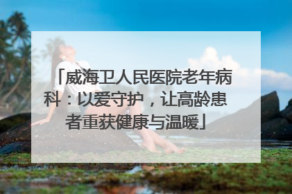 威海卫人民医院老年病科：以爱守护，让高龄患者重获健康与温暖