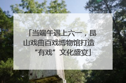 当端午遇上六一，昆山戏曲百戏博物馆打造“有戏”文化盛宴