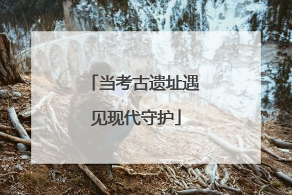 当考古遗址遇见现代守护