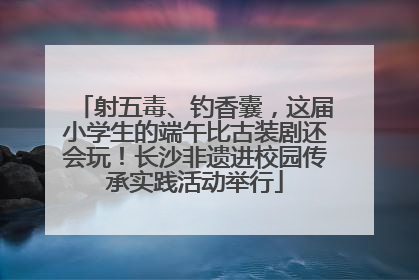 射五毒、钓香囊，这届小学生的端午比古装剧还会玩！长沙非遗进校园传承实践活动举行