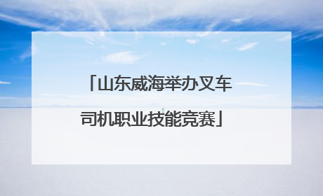 山东威海举办叉车司机职业技能竞赛