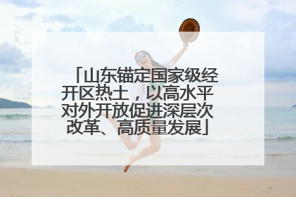 山东锚定国家级经开区热土，以高水平对外开放促进深层次改革、高质量发展