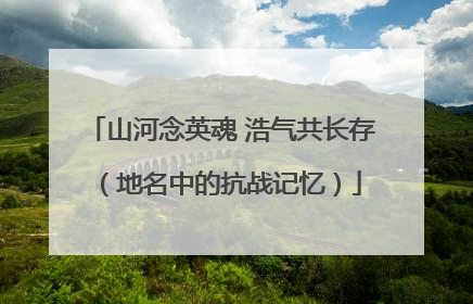 山河念英魂 浩气共长存（地名中的抗战记忆）