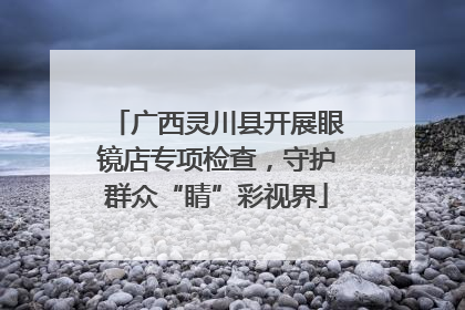 广西灵川县开展眼镜店专项检查，守护群众“睛”彩视界