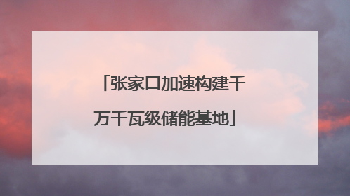 张家口加速构建千万千瓦级储能基地
