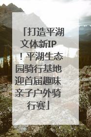 打造平湖文体新IP！平湖生态园骑行基地迎首届趣味亲子户外骑行赛