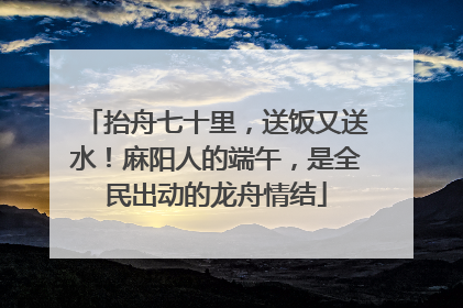 抬舟七十里，送饭又送水！麻阳人的端午，是全民出动的龙舟情结