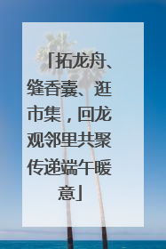 拓龙舟、缝香囊、逛市集，回龙观邻里共聚传递端午暖意