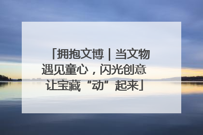 拥抱文博｜当文物遇见童心，闪光创意让宝藏“动”起来