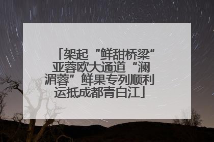 架起“鲜甜桥梁” 亚蓉欧大通道“澜湄蓉”鲜果专列顺利运抵成都青白江