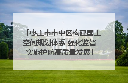 枣庄市市中区构建国土空间规划体系 强化监督实施护航高质量发展