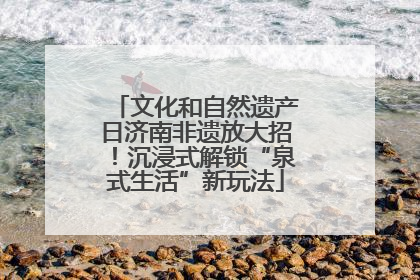 文化和自然遗产日济南非遗放大招！沉浸式解锁“泉式生活”新玩法