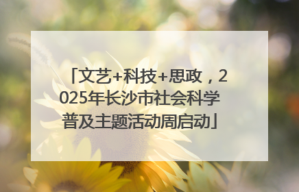 文艺+科技+思政，2025年长沙市社会科学普及主题活动周启动