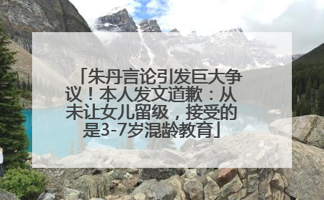 朱丹言论引发巨大争议！本人发文道歉：从未让女儿留级，接受的是3-7岁混龄教育