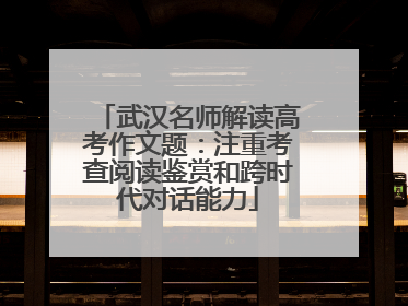 武汉名师解读高考作文题：注重考查阅读鉴赏和跨时代对话能力