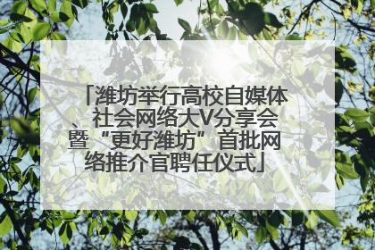 潍坊举行高校自媒体、社会网络大V分享会暨“更好潍坊”首批网络推介官聘任仪式