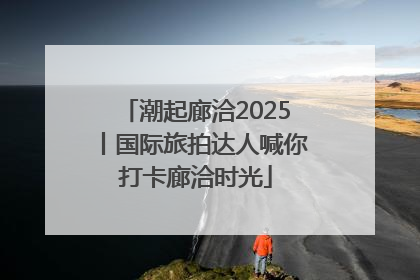 潮起廊洽2025丨国际旅拍达人喊你打卡廊洽时光