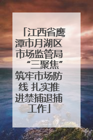 江西省鹰潭市月湖区市场监管局“三聚焦”筑牢市场防线 扎实推进禁捕退捕工作
