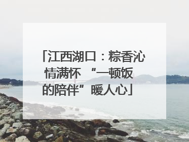 江西湖口：粽香沁 情满怀 “一顿饭的陪伴”暖人心