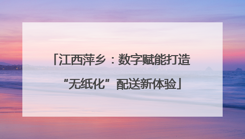 江西萍乡：数字赋能打造“无纸化”配送新体验