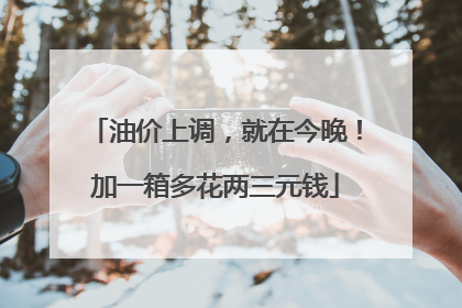 油价上调，就在今晚！加一箱多花两三元钱