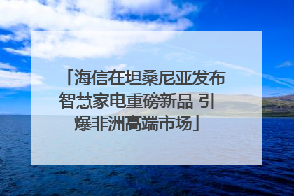 海信在坦桑尼亚发布智慧家电重磅新品 引爆非洲高端市场