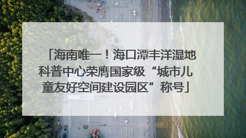 海南唯一！海口潭丰洋湿地科普中心荣膺国家级“城市儿童友好空间建设园区”称号
