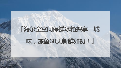海尔全空间保鲜冰箱探享一城一味，冻鱼60天新鲜如初！