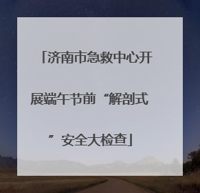 济南市急救中心开展端午节前“解剖式”安全大检查