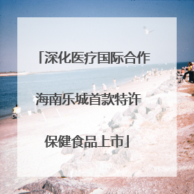 深化医疗国际合作 海南乐城首款特许保健食品上市