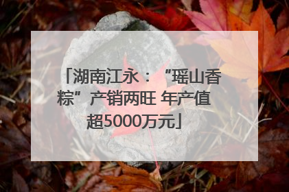 湖南江永：“瑶山香粽”产销两旺 年产值超5000万元